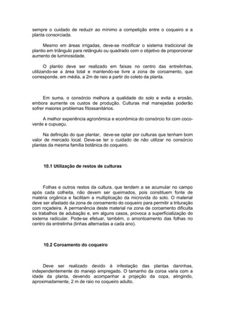 sempre o cuidado de reduzir ao mínimo a competição entre o coqueiro e a
planta consorciada.
Mesmo em áreas irrigadas, deve-se modificar o sistema tradicional de
plantio em triângulo para retângulo ou quadrado com o objetivo de proporcionar
aumento de luminosidade.
O plantio deve ser realizado em faixas no centro das entrelinhas,
utilizando-se a área total e mantendo-se livre a zona de coroamento, que
corresponde, em média, a 2m de raio a partir do coleto da planta.
Em suma, o consórcio melhora a qualidade do solo e evita a erosão,
embora aumente os custos de produção. Culturas mal manejadas poderão
sofrer maiores problemas fítossanitários.
A melhor experiência agronômica e econômica do consórcio foi com coco-
verde e cupuaçu.
Na definição do que plantar, deve-se optar por culturas que tenham bom
valor de mercado local. Deve-se ter o cuidado de não utilizar no consórcio
plantas da mesma família botânica do coqueiro.
10.1 Utilização de restos de culturas
Folhas e outros restos da cultura, que tendem a se acumular no campo
após cada colheita, não devem ser queimados, pois constituem fonte de
matéria orgânica e facilitam a multiplicação da microvida do solo. O material
deve ser afastado da zona de coroamento do coqueiro para permitir a trituração
com roçadeira. A permanência deste material na zona de coroamento dificulta
os trabalhos de adubação e, em alguns casos, provoca a superfícialização do
sistema radicular. Pode-se efetuar, também, o amontoamento das folhas no
centro da entrelinha (linhas alternadas a cada ano).
10.2 Coroamento do coqueiro
Deve ser realizado devido à infestação das plantas daninhas,
independentemente do manejo empregado. O tamanho da coroa varia com a
idade da planta, devendo acompanhar a projeção da copa, atingindo,
aproximadamente, 2 m de raio no coqueiro adulto.
 