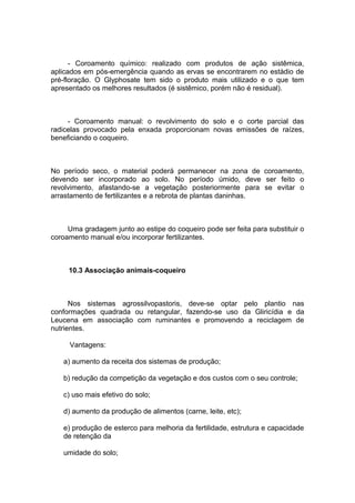 - Coroamento químico: realizado com produtos de ação sistêmica,
aplicados em pós-emergência quando as ervas se encontrarem no estádio de
pré-floração. O Glyphosate tem sido o produto mais utilizado e o que tem
apresentado os melhores resultados (é sistêmico, porém não é residual).
- Coroamento manual: o revolvimento do solo e o corte parcial das
radicelas provocado pela enxada proporcionam novas emissões de raízes,
beneficiando o coqueiro.
No período seco, o material poderá permanecer na zona de coroamento,
devendo ser incorporado ao solo. No período úmido, deve ser feito o
revolvimento, afastando-se a vegetação posteriormente para se evitar o
arrastamento de fertilizantes e a rebrota de plantas daninhas.
Uma gradagem junto ao estipe do coqueiro pode ser feita para substituir o
coroamento manual e/ou incorporar fertilizantes.
10.3 Associação animais-coqueiro
Nos sistemas agrossilvopastoris, deve-se optar pelo plantio nas
conformações quadrada ou retangular, fazendo-se uso da Gliricídia e da
Leucena em associação com ruminantes e promovendo a reciclagem de
nutrientes.
Vantagens:
a) aumento da receita dos sistemas de produção;
b) redução da competição da vegetação e dos custos com o seu controle;
c) uso mais efetivo do solo;
d) aumento da produção de alimentos (carne, leite, etc);
e) produção de esterco para melhoria da fertilidade, estrutura e capacidade
de retenção da
umidade do solo;
 
