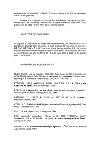 consumo de refrigerantes no Brasil. A meta a atingir é de 5% do consumo
anual de refrigerantes.
A água e a polpa do coco-verde têm, atualmente, excelente mercado,
sendo que, as indústrias padronizam a água comercializada com 60%
procedente de coco-verde e 40% de coco amadurecido.
15 CUSTOS E RENTABILIDADE
O coqueiro é uma cultura de custo relativamente baixo, em torno de R$ 4,00 /
planta/ano. Quando bem manejada, o custo unitário do fruto gira em torno de
R$ 0,02; R$ 0,04 e R$ 0,07 para os frutos das variedades Anã, Híbrido e
Gigante respectivamente, enquanto que o valor médio recebido pelo produtor
na comercialização gira em torno de R$ 0,25 tanto para o coco-verde quanto
para o coco-seco.
16 REFERÊNCIAS BILBIOGRAFICAS
RÊGO FILHO, Luiz de Moraes, BARROS, Julio César da Silva monteiro de
CELESTINO, Regina Célia Alves et al. A cultura do coco-verde: Perspectivas,
tecnologias e viabilidade. Niterói: PESAGRO-RIO, 1999.48p.
FERREIRA, J.M.S; WARWICK, D.N.R., SIQUEIRA, L.A. A Cultura do
Coqueiro no Brasil, Brasília: Embrapa, 1998.
PERLEY, G.J. Replanting the tree of life: towards an international agenda for
coconut palm research. Wallingford: CAB, 1992.
FRÉMOND, Y.; ZILLER, R.; NUCÉ de LAMOTHE, M. de El cocotero.
Barcelona: Blume, 1969.
FERRI, M.G. Botânica: Morfologia externa das Plantas (organografia). São
Paulo: Melhoramento, 1973.
CHILD, R. Coconuts. London: Longman, 1974.
FAO. Yearbooks production. Roma, v. 50, 1996. FERREIRA, J.M.S;
WARWICK, D.R.N.; SIQUEIRA, L.A. (eds). A cultura do coqueiro no Brasil.
Aracaju: SPI, 1994.
GALLO, D. et al. Manual de entomologia agrícola. 2
a
ed. São Paulo: Editora
Agronômica Ceres, 1998.
 