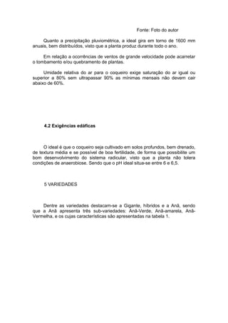 Fonte: Foto do autor
Quanto a precipitação pluviométrica, a ideal gira em torno de 1600 mm
anuais, bem distribuídos, visto que a planta produz durante todo o ano.
Em relação a ocorrências de ventos de grande velocidade pode acarretar
o tombamento e/ou quebramento de plantas.
Umidade relativa do ar para o coqueiro exige saturação do ar igual ou
superior a 80% sem ultrapassar 90% as mínimas mensais não devem cair
abaixo de 60%.
4.2 Exigências edáficas
O ideal é que o coqueiro seja cultivado em solos profundos, bem drenado,
de textura média e se possível de boa fertilidade, de forma que possibilite um
bom desenvolvimento do sistema radicular, visto que a planta não tolera
condições de anaerobiose. Sendo que o pH ideal situa-se entre 6 e 6,5.
5 VARIEDADES
Dentre as variedades destacam-se a Gigante, híbridos e a Anã, sendo
que a Anã apresenta três sub-variedades: Anã-Verde, Anã-amarela, Anã-
Vermelha, e os cujas características são apresentadas na tabela 1.
 