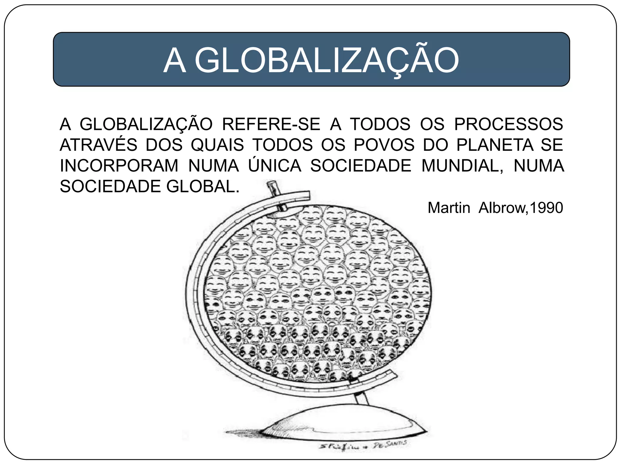 A GLOBALIZAÇÃO REFERE-SE A TODOS OS PROCESSOS
ATRAVÉS DOS QUAIS TODOS OS POVOS DO PLANETA SE
INCORPORAM NUMA ÚNICA SOCIEDADE MUNDIAL, NUMA
SOCIEDADE GLOBAL.
Martin Albrow,1990
A GLOBALIZAÇÃO
 
