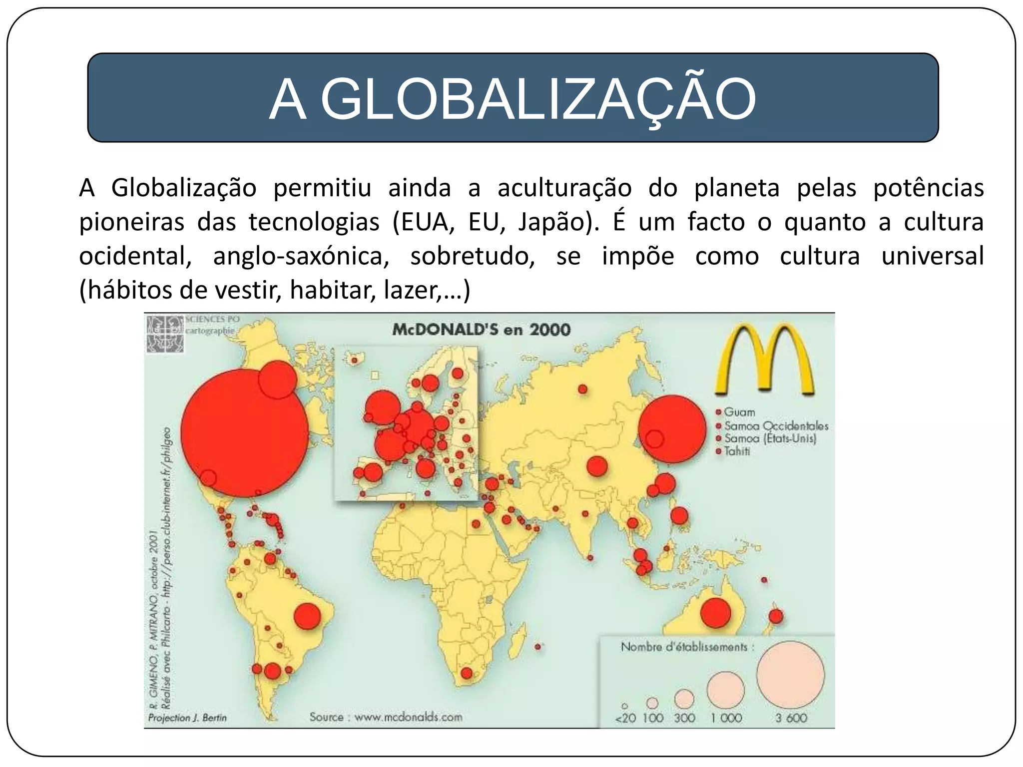 A GLOBALIZAÇÃO
A Globalização permitiu ainda a aculturação do planeta pelas potências
pioneiras das tecnologias (EUA, EU, Japão). É um facto o quanto a cultura
ocidental, anglo-saxónica, sobretudo, se impõe como cultura universal
(hábitos de vestir, habitar, lazer,…)
 
