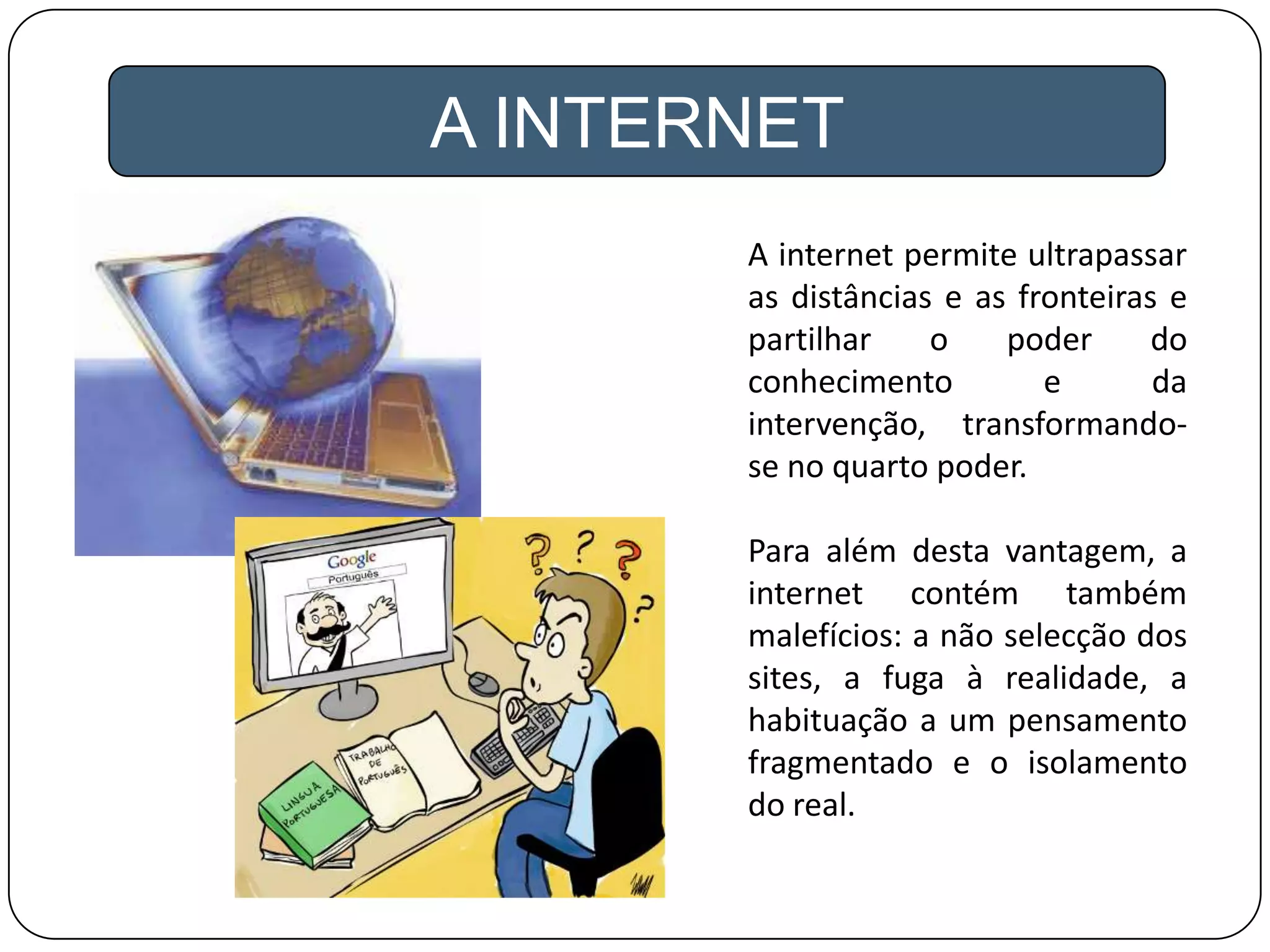 A INTERNET
A internet permite ultrapassar
as distâncias e as fronteiras e
partilhar o poder do
conhecimento e da
intervenção, transformando-
se no quarto poder.
Para além desta vantagem, a
internet contém também
malefícios: a não selecção dos
sites, a fuga à realidade, a
habituação a um pensamento
fragmentado e o isolamento
do real.
 