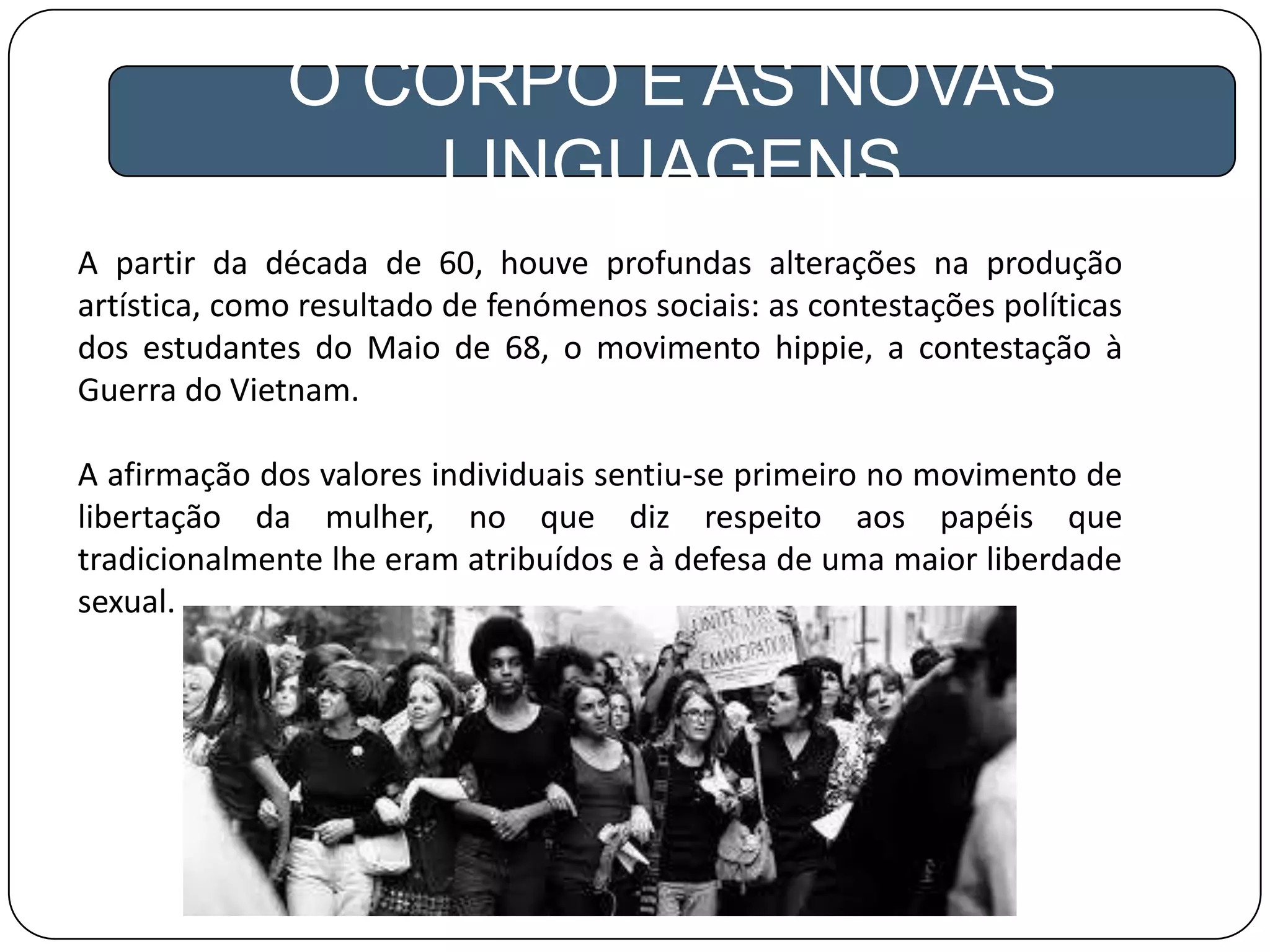O CORPO E AS NOVAS
LINGUAGENS
A partir da década de 60, houve profundas alterações na produção
artística, como resultado de fenómenos sociais: as contestações políticas
dos estudantes do Maio de 68, o movimento hippie, a contestação à
Guerra do Vietnam.
A afirmação dos valores individuais sentiu-se primeiro no movimento de
libertação da mulher, no que diz respeito aos papéis que
tradicionalmente lhe eram atribuídos e à defesa de uma maior liberdade
sexual.
 