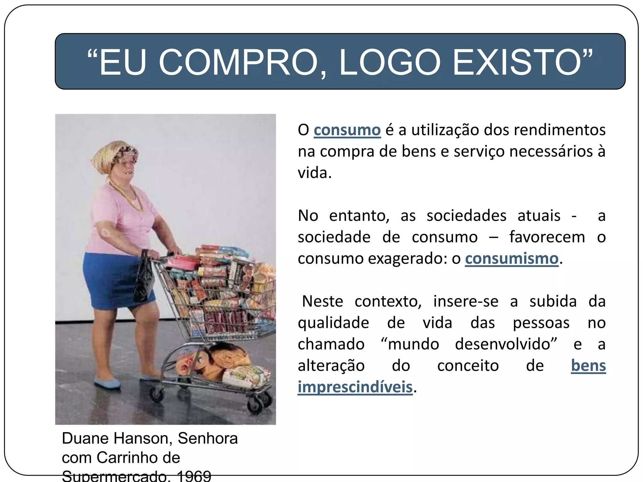 “EU COMPRO, LOGO EXISTO”
O consumo é a utilização dos rendimentos
na compra de bens e serviço necessários à
vida.
No entanto, as sociedades atuais - a
sociedade de consumo – favorecem o
consumo exagerado: o consumismo.
Neste contexto, insere-se a subida da
qualidade de vida das pessoas no
chamado “mundo desenvolvido” e a
alteração do conceito de bens
imprescindíveis.
Duane Hanson, Senhora
com Carrinho de
 