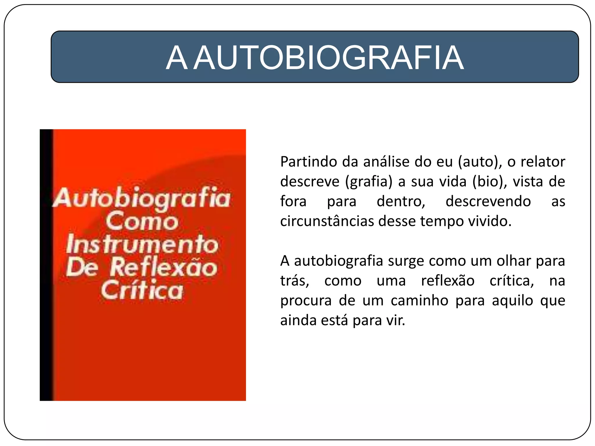 A AUTOBIOGRAFIA
Partindo da análise do eu (auto), o relator
descreve (grafia) a sua vida (bio), vista de
fora para dentro, descrevendo as
circunstâncias desse tempo vivido.
A autobiografia surge como um olhar para
trás, como uma reflexão crítica, na
procura de um caminho para aquilo que
ainda está para vir.
 