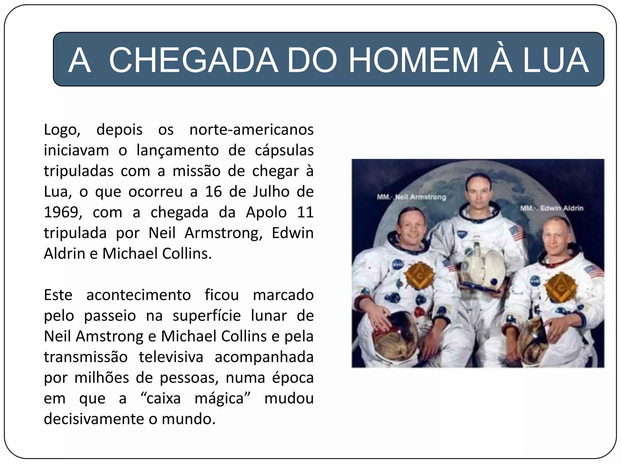 A CHEGADA DO HOMEM À LUA
Logo, depois os norte-americanos
iniciavam o lançamento de cápsulas
tripuladas com a missão de chegar à
Lua, o que ocorreu a 16 de Julho de
1969, com a chegada da Apolo 11
tripulada por Neil Armstrong, Edwin
Aldrin e Michael Collins.
Este acontecimento ficou marcado
pelo passeio na superfície lunar de
Neil Amstrong e Michael Collins e pela
transmissão televisiva acompanhada
por milhões de pessoas, numa época
em que a “caixa mágica” mudou
decisivamente o mundo.
 