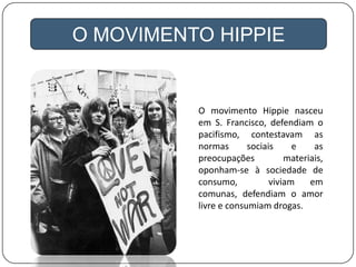 O movimento Hippie nasceu
em S. Francisco, defendiam o
pacifismo, contestavam as
normas sociais e as
preocupações materiais,
oponham-se à sociedade de
consumo, viviam em
comunas, defendiam o amor
livre e consumiam drogas.
O MOVIMENTO HIPPIE
 