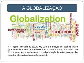 A GLOBALIZAÇÃO
Na segunda metade do século XX, com a afirmação do Neoliberalismo
(que defende a libre concorrência e a iniciativa privada), a Humanidade
tomou consciência do fenómeno da Globalização (o estreitamento das
relações internacionais à escala mundial).
 