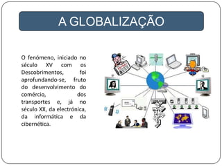 A GLOBALIZAÇÃO
O fenómeno, iniciado no
século XV com os
Descobrimentos, foi
aprofundando-se, fruto
do desenvolvimento do
comércio, dos
transportes e, já no
século XX, da electrónica,
da informática e da
cibernética.
 