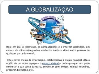 A GLOBALIZAÇÃO
Hoje em dia, o telemóvel, os computadores e a internet permitem, em
espaço de minutos/segundos, contactos áudio e vídeo entre pessoas de
qualquer parte do mundo.
Estes novos meios de informação, estabelecidos à escala mundial, dão a
noção de um novo espaço – o espaço virtual – onde qualquer um pode
consultar a sua conta bancária, conversar com amigos, realizar reuniões,
procurar distracção, etc…
 