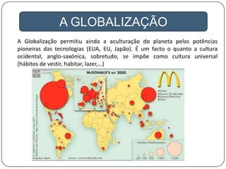 A GLOBALIZAÇÃO
A Globalização permitiu ainda a aculturação do planeta pelas potências
pioneiras das tecnologias (EUA, EU, Japão). É um facto o quanto a cultura
ocidental, anglo-saxónica, sobretudo, se impõe como cultura universal
(hábitos de vestir, habitar, lazer,…)
 