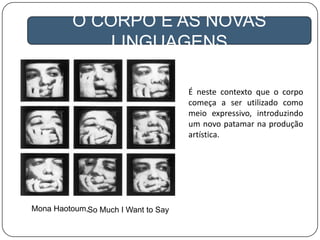 O CORPO E AS NOVAS
LINGUAGENS
É neste contexto que o corpo
começa a ser utilizado como
meio expressivo, introduzindo
um novo patamar na produção
artística.
Mona Haotoum,So Much I Want to Say
 
