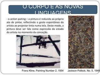 A GLOBALIZAÇÃO
O CORPO E AS NOVAS
LINGUAGENS
- o action paiting – a pintura é reduzida ao próprio
ato de pintar, reflectindo o gesto espontâneo do
artista ao projectar tinta numa tela. Deste modo, a
pintura deve ser lida como expressão do estado
do artista no momento da conceção.
Jackson Pollock, No. 5, 1948Franz Kline, Painting Number 2, 1954
 
