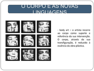 A GLOBALIZAÇÃO
O CORPO E AS NOVAS
LINGUAGENS
- body art – o artista recorre
ao corpo como suporte e
referência da sua intervenção.
O corpo, através da sua
transfiguração, é reduzido à
essência da obra plástica.
 