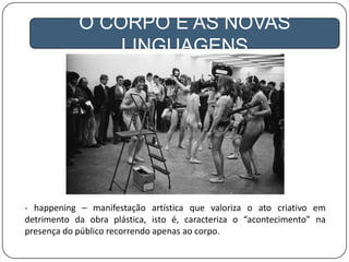 A GLOBALIZAÇÃO
O CORPO E AS NOVAS
LINGUAGENS
- happening – manifestação artística que valoriza o ato criativo em
detrimento da obra plástica, isto é, caracteriza o “acontecimento” na
presença do público recorrendo apenas ao corpo.
 