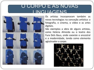 O CORPO E AS NOVAS
LINGUAGENS
Os artistas incorporaram também as
novas tecnologias na conceção artística: a
fotografia, o cinema, o vídeo e as artes
digitais.
São exemplos a obra de alguns artistas,
como Helena Almeida ou o teatro dos
Fura Dels Baus, onde coexiste o ancestral
e a modernidade, tendo como elemento
aglutinador o corpo.
 