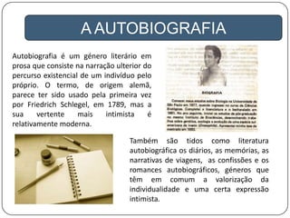 A AUTOBIOGRAFIA
Autobiografia é um género literário em
prosa que consiste na narração ulterior do
percurso existencial de um indivíduo pelo
próprio. O termo, de origem alemã,
parece ter sido usado pela primeira vez
por Friedrich Schlegel, em 1789, mas a
sua vertente mais intimista é
relativamente moderna.
Também são tidos como literatura
autobiográfica os diários, as memórias, as
narrativas de viagens, as confissões e os
romances autobiográficos, géneros que
têm em comum a valorização da
individualidade e uma certa expressão
intimista.
 