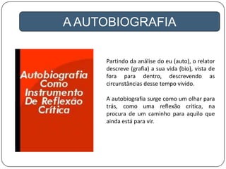 A AUTOBIOGRAFIA
Partindo da análise do eu (auto), o relator
descreve (grafia) a sua vida (bio), vista de
fora para dentro, descrevendo as
circunstâncias desse tempo vivido.
A autobiografia surge como um olhar para
trás, como uma reflexão crítica, na
procura de um caminho para aquilo que
ainda está para vir.
 