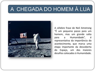 A CHEGADA DO HOMEM À LUA
A célebre frase de Neil Amstrong
“É um pequeno passo para um
homem, mas um grande salto
para a Humanidade”, é
representativa da importância do
acontecimento, que marca uma
etapa importante da descoberta
do Espaço, um dos maiores
desafios colocados à Humanidade.
 