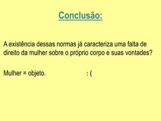 Conclusão:
A existência dessas normas já caracteriza uma falta de
direito da mulher sobre o próprio corpo e suas vontades?
Mulher = objeto. : (
 