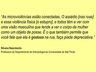 “As microviolências estão conectadas. O assédio [nas ruas]
e essa violência física [o estupro], e todos têm a ver com
uma visão masculina que tende a ver o corpo da mulher
como um objeto de posse. É o que também permite que
você fale que ela é gostosa na rua, faça piada depreciativa.”
Silvana Nascimento
Professora do Departamento de Antropologia da Universidade de São Paulo
 