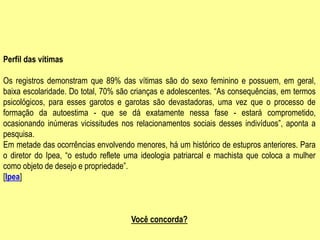 Perfil das vítimas
Os registros demonstram que 89% das vítimas são do sexo feminino e possuem, em geral,
baixa escolaridade. Do total, 70% são crianças e adolescentes. “As consequências, em termos
psicológicos, para esses garotos e garotas são devastadoras, uma vez que o processo de
formação da autoestima - que se dá exatamente nessa fase - estará comprometido,
ocasionando inúmeras vicissitudes nos relacionamentos sociais desses indivíduos”, aponta a
pesquisa.
Em metade das ocorrências envolvendo menores, há um histórico de estupros anteriores. Para
o diretor do Ipea, “o estudo reflete uma ideologia patriarcal e machista que coloca a mulher
como objeto de desejo e propriedade”.
[Ipea]
Você concorda?
 