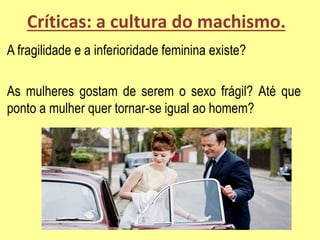 Críticas: a cultura do machismo.
A fragilidade e a inferioridade feminina existe?
As mulheres gostam de serem o sexo frágil? Até que
ponto a mulher quer tornar-se igual ao homem?
 
