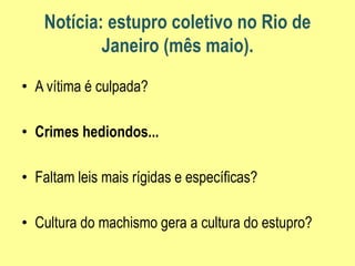 Notícia: estupro coletivo no Rio de
Janeiro (mês maio).
• A vítima é culpada?
• Crimes hediondos...
• Faltam leis mais rígidas e específicas?
• Cultura do machismo gera a cultura do estupro?
 