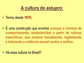 A cultura do estupro:
• Termo desde 1970;
• É uma construção que envolve crenças e normas de
comportamento, estabelecidas a partir de valores
específicos, que acabam banalizando, legitimando
e tolerando a violência sexual contra a mulher.
• Há essa cultura no Brasil?
 