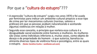 Por que a “cultura do estupro”???
• A expressão "cultura do estupro" surgiu nos anos 1970 e foi usada
por feministas para indicar um ambiente cultural propício a esse tipo
de crime por ter mecanismos culturais (normas, valores e
práticas) em que as pessoas acabam naturalizando e aceitando
algumas violências em relação à mulher.
• Segundo esse conceito, o princípio que norteia essa cultura é a
desigualdade social existente entre homens e mulheres. As mulheres
são vistas como indivíduos inferiores e, muitas vezes, como objeto de
desejo e de propriedade do homem - o que autoriza, banaliza ou
alimenta diversos tipos de violência física e psicológica, entre as quais
o estupro. (fonte: Caroline Cunha – vestibular.uol.com)
 