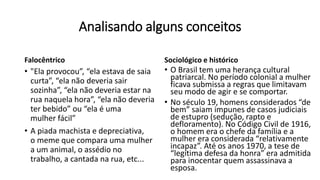Analisando alguns conceitos
Falocêntrico
• "Ela provocou”, “ela estava de saia
curta”, “ela não deveria sair
sozinha”, “ela não deveria estar na
rua naquela hora”, “ela não deveria
ter bebido” ou “ela é uma
mulher fácil”
• A piada machista e depreciativa,
o meme que compara uma mulher
a um animal, o assédio no
trabalho, a cantada na rua, etc...
Sociológico e histórico
• O Brasil tem uma herança cultural
patriarcal. No período colonial a mulher
ficava submissa a regras que limitavam
seu modo de agir e se comportar.
• No século 19, homens considerados “de
bem” saiam impunes de casos judiciais
de estupro (sedução, rapto e
defloramento). No Código Civil de 1916,
o homem era o chefe da família e a
mulher era considerada “relativamente
incapaz”. Até os anos 1970, a tese de
“legítima defesa da honra” era admitida
para inocentar quem assassinava a
esposa.
 