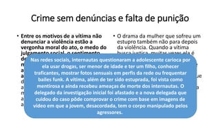 Crime sem denúncias e falta de punição
• Entre os motivos de a vítima não
denunciar a violência estão a
vergonha moral do ato, o medo do
julgamento social, o sentimento
de culpa e o medo de ser julgada e
maltratada por autoridades e por
aqueles de quem deveria receber
apoio e ajuda – em casa, na
delegacia ou no hospital. Existem
ainda casos em que a vítima é
menor de idade e convive com o
agressor dentro de casa ou que o
agressor é o próprio companheiro.
• O drama da mulher que sofreu um
estupro também não para depois
da violência. Quando a vítima
busca justiça, muitas vezes ela é
desencorajada pelas pessoas ao
seu redor. Ela vai sofrer críticas, e
sua palavra será questionada em
frases como “você tem certeza que
não quis?”, "você vai denunciar
mesmo, não quer voltar para casa
e pensar melhor?".
Nas redes sociais, internautas questionaram a adolescente carioca por
ela usar drogas, ser menor de idade e ter um filho, conhecer
traficantes, mostrar fotos sensuais em perfis da rede ou frequentar
bailes funk. A vítima, além de ter sido estuprada, foi vista como
mentirosa e ainda recebeu ameaças de morte dos internautas. O
delegado da investigação inicial foi afastado e a nova delegada que
cuidou do caso pôde comprovar o crime com base em imagens de
vídeo em que a jovem, desacordada, tem o corpo manipulado pelos
agressores.
 