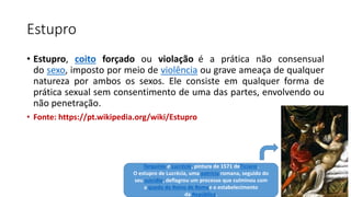 Estupro
• Estupro, coito forçado ou violação é a prática não consensual
do sexo, imposto por meio de violência ou grave ameaça de qualquer
natureza por ambos os sexos. Ele consiste em qualquer forma de
prática sexual sem consentimento de uma das partes, envolvendo ou
não penetração.
• Fonte: https://pt.wikipedia.org/wiki/Estupro
Tarquínio e Lucrécia, pintura de 1571 deTiciano.
O estupro de Lucrécia, uma patrícia romana, seguido do
seu suicídio, deflagrou um processo que culminou com
a queda do Reino de Romae o estabelecimento
da República.
 