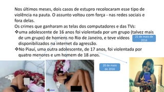 Nos últimos meses, dois casos de estupro recolocaram esse tipo de
violência na pauta. O assunto voltou com força - nas redes sociais e
fora delas.
Os crimes que ganharam as telas dos computadores e das TVs:
uma adolescente de 16 anos foi violentada por um grupo (talvez mais
de um grupo) de homens no Rio de Janeiro, e teve vídeos
disponibilizados na internet da agressão.
No Piauí, uma outra adolescente, de 17 anos, foi violentada por
quatro menores e um homem de 18 anos.
21 de maio de
2016
20 de maio
de 2016
 