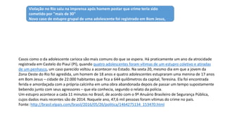 Casos como o da adolescente carioca são mais comuns do que se espera. Há praticamente um ano da atrocidade
registrada em Castelo do Piauí (PI), quando quatro adolescentes foram vítimas de um estupro coletivo e atiradas
de um penhasco, um caso parecido voltou a acontecer no Estado. Na sexta 20, mesmo dia em que a jovem da
Zona Oeste do Rio foi agredida, um homem de 18 anos e quatro adolescentes estupraram uma menina de 17 anos
em Bom Jesus – cidade de 22.000 habitantes que fica a 644 quilômetros da capital, Teresina. Ela foi encontrada
ferida e amordaçada com a própria calcinha em uma obra abandonada depois de passar um tempo supostamente
bebendo junto com seus agressores – que ela conhecia, segundo o relato da polícia.
Um estupro acontece a cada 11 minutos no Brasil, de acordo com o 9º Anuário Brasileiro de Segurança Pública,
cujos dados mais recentes são de 2014. Naquele ano, 47,6 mil pessoas foram vítimas do crime no país.
Fonte: http://brasil.elpais.com/brasil/2016/05/26/politica/1464275134_153470.html
Compartilhar estupro coletivo nas redes, a nova versão da barbárie brasileira
Violação no Rio saiu na imprensa após homem postar que crime teria sido
cometido por "mais de 30"
Novo caso de estupro grupal de uma adolescente foi registrado em Bom Jesus,
Piauí, na sexta
 