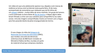 Um vídeo em que uma adolescente aparece nua, dopada e com marcas de
violência se tornou viral na Internet nesta quarta-feira, 25 de maio,
acompanhado de comentários que relatavam que ela foi vítima de
um estupro coletivo – muitos deles de verve machista. Um grupo de homens
a teria violentado na Zona Oeste do Rio de Janeiro, e depois alguns deles
teriam filmado o crime com seus celulares para compartilhá-lo nas redes
sociais. Uma das imagens compartilhadas mostra um homem com a língua
para fora posando diante da pelve ensanguentada da menina.
O caso chegou às mãos da Delegacia de
Repressão aos Crimes de Informática (DRCI),
que recebeu uma série de denúncias
anônimas (mais de 800 foram enviadas ao
Ministério Público do Rio), munidas em parte
do material virtual que comprova a barbárie.
Fonte: http://brasil.elpais.com/brasil/2016/05/26/politica/1464275134_153470.html
 