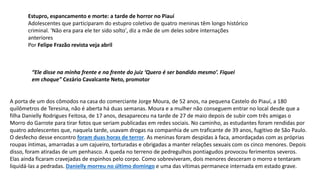 Estupro, espancamento e morte: a tarde de horror no Piauí
Adolescentes que participaram do estupro coletivo de quatro meninas têm longo histórico
criminal. 'Não era para ele ter sido solto', diz a mãe de um deles sobre internações
anteriores
Por Felipe Frazão revista veja abril
“Ele disse na minha frente e na frente do juiz ‘Quero é ser bandido mesmo’. Fiquei
em choque” Cezário Cavalcante Neto, promotor
A porta de um dos cômodos na casa do comerciante Jorge Moura, de 52 anos, na pequena Castelo do Piauí, a 180
quilômetros de Teresina, não é aberta há duas semanas. Moura e a mulher não conseguem entrar no local desde que a
filha Danielly Rodrigues Feitosa, de 17 anos, desapareceu na tarde de 27 de maio depois de subir com três amigas o
Morro do Garrote para tirar fotos que seriam publicadas em redes sociais. No caminho, as estudantes foram rendidas por
quatro adolescentes que, naquela tarde, usavam drogas na companhia de um traficante de 39 anos, fugitivo de São Paulo.
O desfecho desse encontro foram duas horas de terror. As meninas foram despidas à faca, amordaçadas com as próprias
roupas íntimas, amarradas a um cajueiro, torturadas e obrigadas a manter relações sexuais com os cinco menores. Depois
disso, foram atiradas de um penhasco. A queda no terreno de pedregulhos pontiagudos provocou ferimentos severos.
Elas ainda ficaram cravejadas de espinhos pelo corpo. Como sobreviveram, dois menores desceram o morro e tentaram
liquidá-las a pedradas. Danielly morreu no último domingo e uma das vítimas permanece internada em estado grave.
 