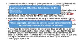 • O levantamento realizado pelo Ipea aponta que 24,1% dos agressores das
crianças são os próprios pais ou padrastos, e 32,2% são amigos ou
conhecidos da vítima.
• Dados de 2014 registraram a ocorrência de 47,6 mil episódios de violência
sexual contra as mulheres. Isso significa que, a cada 11 minutos, uma
mulher é estuprada no país. Em 2015, as delegacias registraram 51.090
ocorrências. Mas o número de vítimas pode ser ainda maior.
• Segundo estimativas do Instituto de Pesquisa Econômica Aplicada (Ipea),
527 mil pessoas sofrem algum tipo de violência sexual por ano no Brasil.
A projeção foi feita em 2013 e tem como base dados do Ministério da
Saúde, que fez o levantamento de vítimas em hospitais e postos de saúde
da rede pública.
• A incerteza do número de casos de estupro se deve ao fato de ele ser um
dos crimes mais subnotificados no mundo todo. Nos Estados Unidos, por
exemplo, 68% das ocorrências não são denunciadas pelas vítimas. No
Brasil, o número é similar. Dados do Ministério da Justiça revelam que 64%
das agressões sexuais não são notificadas na polícia para posterior
investigação e punição.
Brasil tem mais de 204 milhões de habitantes, diz IBGE
Do UOL, no Rio
28/08/201507h24
49% da população é composta de homens, ou seja, aproximadamente
100 milhões de homens e 104 milhões de mulheres
 