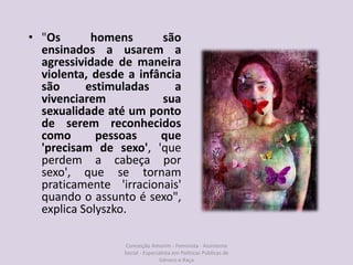 • "Os homens são
ensinados a usarem a
agressividade de maneira
violenta, desde a infância
são estimuladas a
vivenciarem sua
sexualidade até um ponto
de serem reconhecidos
como pessoas que
'precisam de sexo', 'que
perdem a cabeça por
sexo', que se tornam
praticamente 'irracionais'
quando o assunto é sexo",
explica Solyszko.
Conceição Amorim - Feminista - Assistente
Social - Especialista em Politicas Públicas de
Gênero e Raça
 