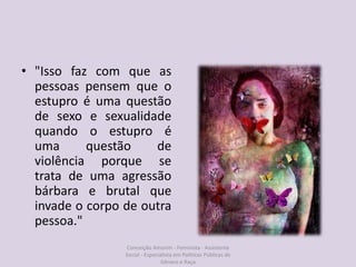 • "Isso faz com que as
pessoas pensem que o
estupro é uma questão
de sexo e sexualidade
quando o estupro é
uma questão de
violência porque se
trata de uma agressão
bárbara e brutal que
invade o corpo de outra
pessoa."
Conceição Amorim - Feminista - Assistente
Social - Especialista em Politicas Públicas de
Gênero e Raça
 