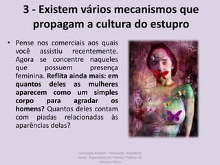 3 - Existem vários mecanismos que
propagam a cultura do estupro
• Pense nos comerciais aos quais
você assistiu recentemente.
Agora se concentre naqueles
que possuem presença
feminina. Reflita ainda mais: em
quantos deles as mulheres
aparecem como um simples
corpo para agradar os
homens? Quantos deles contam
com piadas relacionadas às
aparências delas?
Conceição Amorim - Feminista - Assistente
Social - Especialista em Politicas Públicas de
Gênero e Raça
 