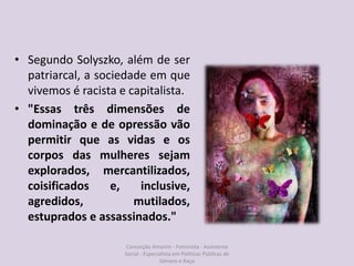 • Segundo Solyszko, além de ser
patriarcal, a sociedade em que
vivemos é racista e capitalista.
• "Essas três dimensões de
dominação e de opressão vão
permitir que as vidas e os
corpos das mulheres sejam
explorados, mercantilizados,
coisificados e, inclusive,
agredidos, mutilados,
estuprados e assassinados."
Conceição Amorim - Feminista - Assistente
Social - Especialista em Politicas Públicas de
Gênero e Raça
 