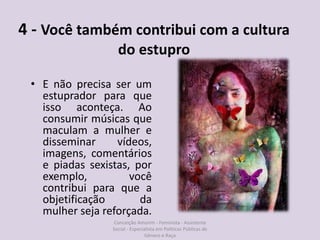 4 - Você também contribui com a cultura
do estupro
• E não precisa ser um
estuprador para que
isso aconteça. Ao
consumir músicas que
maculam a mulher e
disseminar vídeos,
imagens, comentários
e piadas sexistas, por
exemplo, você
contribui para que a
objetificação da
mulher seja reforçada.
Conceição Amorim - Feminista - Assistente
Social - Especialista em Politicas Públicas de
Gênero e Raça
 