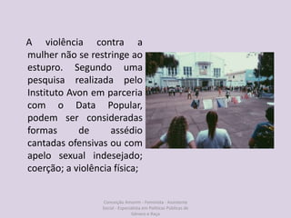 A violência contra a
mulher não se restringe ao
estupro. Segundo uma
pesquisa realizada pelo
Instituto Avon em parceria
com o Data Popular,
podem ser consideradas
formas de assédio
cantadas ofensivas ou com
apelo sexual indesejado;
coerção; a violência física;
Conceição Amorim - Feminista - Assistente
Social - Especialista em Politicas Públicas de
Gênero e Raça
 