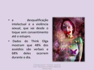 • a desqualificação
intelectual e a violência
sexual, que vai desde o
toque sem consentimento
até o estupro.
• Dados do Think Olga
mostram que 48% dos
assédios são verbais e
68% deles ocorrem
durante o dia.
Conceição Amorim - Feminista - Assistente
Social - Especialista em Politicas Públicas de
Gênero e Raça
 