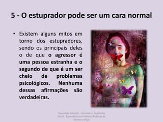 5 - O estuprador pode ser um cara normal
• Existem alguns mitos em
torno dos estupradores,
sendo os principais deles
o de que o agressor é
uma pessoa estranha e o
segundo de que é um ser
cheio de problemas
psicológicos. Nenhuma
dessas afirmações são
verdadeiras.
Conceição Amorim - Feminista - Assistente
Social - Especialista em Politicas Públicas de
Gênero e Raça
 