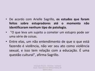 • De acordo com Arielle Sagrillo, os estudos que foram
feitos sobre estupradores até o momento não
identificaram nenhum tipo de patologia.
• "O que leva um sujeito a cometer um estupro pode ser
uma série de coisas.
• Entre elas, um não entendimento de que o que está
fazendo é violência, não ver seu ato como violência
sexual, e isso tem relação com a educação. É uma
questão cultural", afirma Sagrillo.
Conceição Amorim - Feminista - Assistente
Social - Especialista em Politicas Públicas de
Gênero e Raça
 