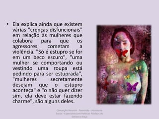 • Ela explica ainda que existem
várias "crenças disfuncionais"
em relação às mulheres que
colabora para que os
agressores cometam a
violência. "Só é estupro se for
em um beco escuro", "uma
mulher se comportando ou
vestindo uma roupa está
pedindo para ser estuprada",
"mulheres secretamente
desejam que o estupro
aconteça" e "o não quer dizer
sim, ela deve estar fazendo
charme", são alguns deles.
Conceição Amorim - Feminista - Assistente
Social - Especialista em Politicas Públicas de
Gênero e Raça
 