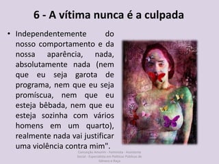 6 - A vítima nunca é a culpada
• Independentemente do
nosso comportamento e da
nossa aparência, nada,
absolutamente nada (nem
que eu seja garota de
programa, nem que eu seja
promíscua, nem que eu
esteja bêbada, nem que eu
esteja sozinha com vários
homens em um quarto),
realmente nada vai justificar
uma violência contra mim".
Conceição Amorim - Feminista - Assistente
Social - Especialista em Politicas Públicas de
Gênero e Raça
 